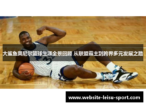 大鲨鱼奥尼尔篮球生涯全景回顾 从联盟霸主到跨界多元发展之路