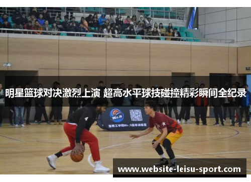 明星篮球对决激烈上演 超高水平球技碰撞精彩瞬间全纪录