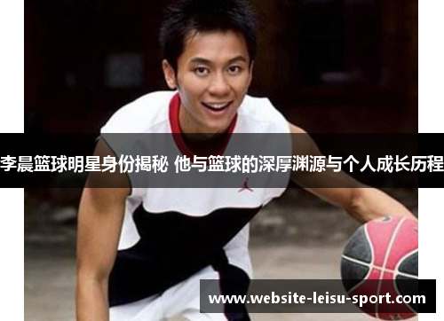李晨篮球明星身份揭秘 他与篮球的深厚渊源与个人成长历程