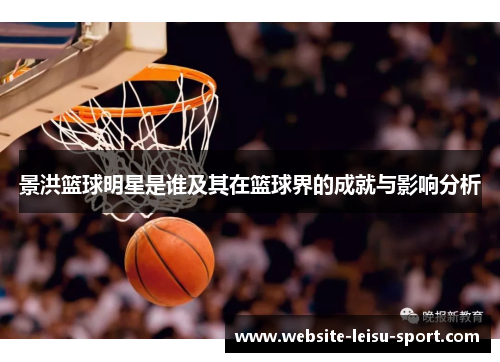 景洪篮球明星是谁及其在篮球界的成就与影响分析