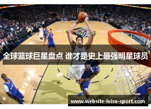 全球篮球巨星盘点 谁才是史上最强明星球员