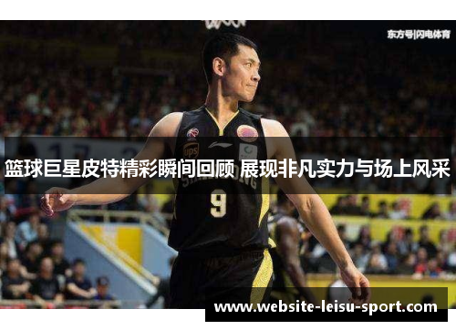 篮球巨星皮特精彩瞬间回顾 展现非凡实力与场上风采