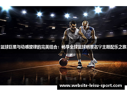 篮球巨星与动感旋律的完美结合：畅享全球篮球明星名字主题配乐之旅