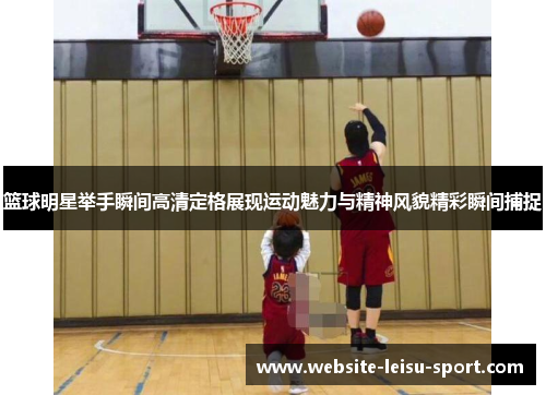 篮球明星举手瞬间高清定格展现运动魅力与精神风貌精彩瞬间捕捉
