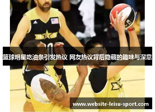 篮球明星吃油条引发热议 网友热议背后隐藏的趣味与深意