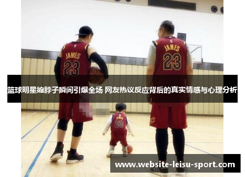 篮球明星缩脖子瞬间引爆全场 网友热议反应背后的真实情感与心理分析