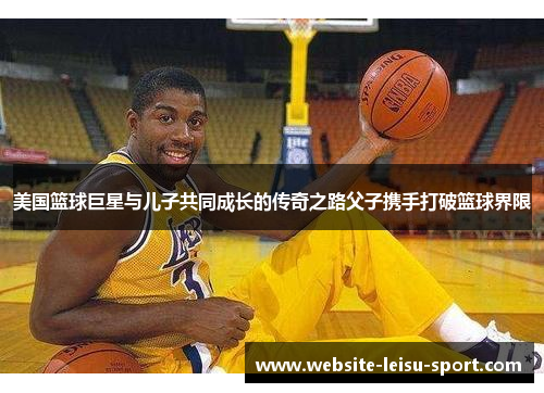 美国篮球巨星与儿子共同成长的传奇之路父子携手打破篮球界限