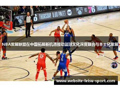 NBA发展联盟在中国拓展新机遇推动篮球文化深度融合与本土化发展