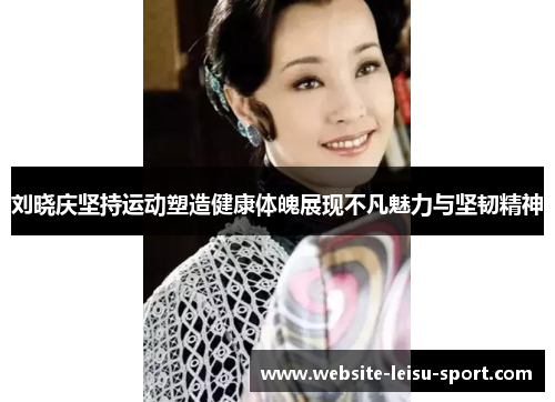 刘晓庆坚持运动塑造健康体魄展现不凡魅力与坚韧精神