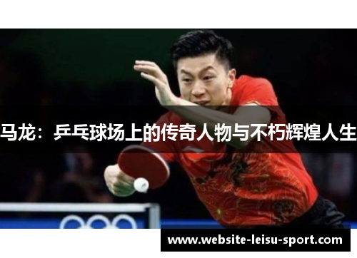 马龙：乒乓球场上的传奇人物与不朽辉煌人生